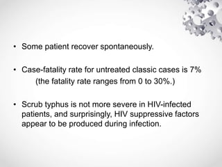 • Some patient recover spontaneously.
• Case-fatality rate for untreated classic cases is 7%
(the fatality rate ranges from 0 to 30%.)
• Scrub typhus is not more severe in HIV-infected
patients, and surprisingly, HIV suppressive factors
appear to be produced during infection.
 