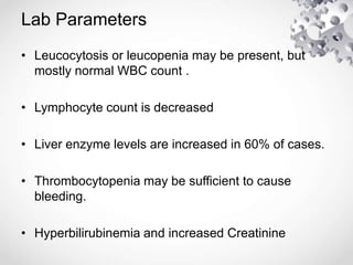 Lab Parameters
• Leucocytosis or leucopenia may be present, but
mostly normal WBC count .
• Lymphocyte count is decreased
• Liver enzyme levels are increased in 60% of cases.
• Thrombocytopenia may be sufficient to cause
bleeding.
• Hyperbilirubinemia and increased Creatinine
 