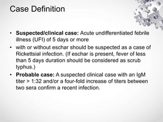 Case Definition
• Suspected/clinical case: Acute undifferentiated febrile
illness (UFI) of 5 days or more
• with or without eschar should be suspected as a case of
Rickettsial infection. (If eschar is present, fever of less
than 5 days duration should be considered as scrub
typhus.)
• Probable case: A suspected clinical case with an IgM
titer > 1:32 and/or a four-fold increase of titers between
two sera confirm a recent infection.
 