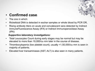 • Confirmed case:
• The one in which:
• Rickettsial DNA is detected in eschar samples or whole blood by PCR OR,
• Rising antibody titers on acute and convalescent sera detected by Indirect
ImmuneFluorescence Assay (IFA) or Indirect Immunoperoxidase Assay
(IPA)
Supportive laboratory investigations:
• Total Leucocytes Count during early stages may be normal but may be
elevated to more than 10,000/cu mm later in the course of disease.
• Thrombocytopenia (low platelet count), usually <1,50,000/cu mm is seen in
majority of patients.
• Elevated liver transaminases (AST, ALT) is also seen in many patients.
 