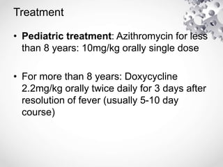 Treatment
• Pediatric treatment: Azithromycin for less
than 8 years: 10mg/kg orally single dose
• For more than 8 years: Doxycycline
2.2mg/kg orally twice daily for 3 days after
resolution of fever (usually 5-10 day
course)
 