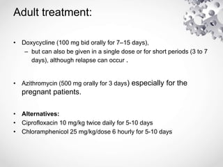 Adult treatment:
• Doxycycline (100 mg bid orally for 7–15 days),
– but can also be given in a single dose or for short periods (3 to 7
days), although relapse can occur .
• Azithromycin (500 mg orally for 3 days) especially for the
pregnant patients.
• Alternatives:
• Ciprofloxacin 10 mg/kg twice daily for 5-10 days
• Chloramphenicol 25 mg/kg/dose 6 hourly for 5-10 days
 