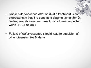 • Rapid defervescence after antibiotic treatment is so
characteristic that it is used as a diagnostic test for O.
tsutsugamushi infection ( resolution of fever expected
within 24-36 hours.)
• Failure of defervescence should lead to suspicion of
other diseases like Malaria.
 