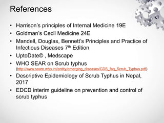 References
• Harrison’s principles of Internal Medicine 19E
• Goldman’s Cecil Medicine 24E
• Mandell, Douglas, Bennett’s Principles and Practice of
Infectious Diseases 7th Edition
• UptoDate© , Medscape
• WHO SEAR on Scrub typhus
(http://www.searo.who.int/entity/emerging_diseases/CDS_faq_Scrub_Typhus.pdf)
• Descriptive Epidemiology of Scrub Typhus in Nepal,
2017
• EDCD interim guideline on prevention and control of
scrub typhus
 