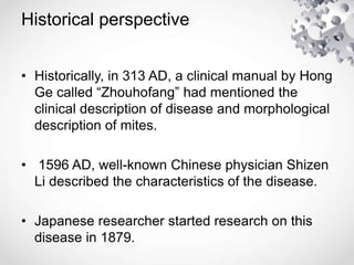 Historical perspective
• Historically, in 313 AD, a clinical manual by Hong
Ge called “Zhouhofang” had mentioned the
clinical description of disease and morphological
description of mites.
• 1596 AD, well-known Chinese physician Shizen
Li described the characteristics of the disease.
• Japanese researcher started research on this
disease in 1879.
 