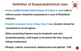 Definition of Suspected/clinical case:
 Acute undifferentiated febrile illness of 5 days or more with or
without eschar should be suspected as a case of Rickettsial
infection.
 If eschar is present, fever of less than 5 days duration should be
considered as scrub typhus.
 Other presenting features may be headache and rash,
lymphadenopathy, multi-organ involvement like liver, lung and
kidney involvement.
 Dengue, malaria, pneumonia, leptospirosis and typhoid – D/D
 