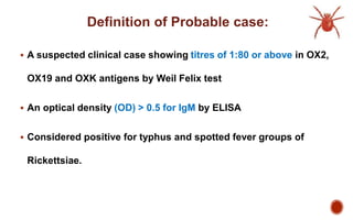 Definition of Probable case:
 A suspected clinical case showing titres of 1:80 or above in OX2,
OX19 and OXK antigens by Weil Felix test
 An optical density (OD) > 0.5 for IgM by ELISA
 Considered positive for typhus and spotted fever groups of
Rickettsiae.
 