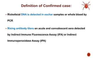 Definition of Confirmed case:
 Rickettsial DNA is detected in eschar samples or whole blood by
PCR
 Rising antibody titers on acute and convalescent sera detected
by Indirect Immune Fluorescence Assay (IFA) or Indirect
Immunoperoxidase Assay (IPA)
 