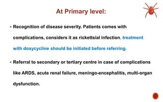 At Primary level:
 Recognition of disease severity. Patients comes with
complications, considers it as rickettsial infection, treatment
with doxycycline should be initiated before referring.
 Referral to secondary or tertiary centre in case of complications
like ARDS, acute renal failure, meningo-encephalitis, multi-organ
dysfunction.
 