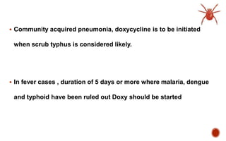  Community acquired pneumonia, doxycycline is to be initiated
when scrub typhus is considered likely.
 In fever cases , duration of 5 days or more where malaria, dengue
and typhoid have been ruled out Doxy should be started
 