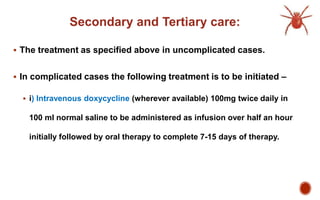 Secondary and Tertiary care:
 The treatment as specified above in uncomplicated cases.
 In complicated cases the following treatment is to be initiated –
 i) Intravenous doxycycline (wherever available) 100mg twice daily in
100 ml normal saline to be administered as infusion over half an hour
initially followed by oral therapy to complete 7-15 days of therapy.
 