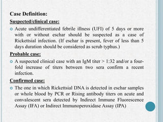 Case Definition:
Suspected/clinical case:
 Acute undifferentiated febrile illness (UFI) of 5 days or more
with or without eschar should be suspected as a case of
Rickettsial infection. (If eschar is present, fever of less than 5
days duration should be considered as scrub typhus.)
Probable case:
 A suspected clinical case with an IgM titer > 1:32 and/or a four-
fold increase of titers between two sera confirm a recent
infection.
Confirmed case:
 The one in which Rickettsial DNA is detected in eschar samples
or whole blood by PCR or Rising antibody titers on acute and
convalescent sera detected by Indirect Immune Fluorescence
Assay (IFA) or Indirect Immunoperoxidase Assay (IPA)
 