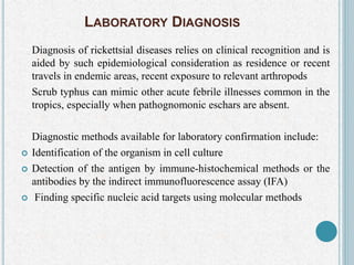 LABORATORY DIAGNOSIS
Diagnosis of rickettsial diseases relies on clinical recognition and is
aided by such epidemiological consideration as residence or recent
travels in endemic areas, recent exposure to relevant arthropods
Scrub typhus can mimic other acute febrile illnesses common in the
tropics, especially when pathognomonic eschars are absent.
Diagnostic methods available for laboratory confirmation include:
 Identification of the organism in cell culture
 Detection of the antigen by immune-histochemical methods or the
antibodies by the indirect immunofluorescence assay (IFA)
 Finding specific nucleic acid targets using molecular methods
 