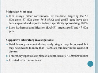 Molecular Methods:
 PCR assays, either conventional or real-time, targeting the 56
kDa gene, 47 kDa gene, 16 S rRNA and groEL gene have also
been explored and reported to have specificity approaching 100%
 Loop isothermal amplification (LAMP) targets groEl and 47 kDa
gene
Supportive laboratory investigations:
 Total leucocytes count during early stages may be normal but
may be elevated to more than 10,000/cu mm later in the course of
disease.
 Thrombocytopenia (low platelet count), usually <1,50,000/cu mm
 Elivated liver transaminses
 