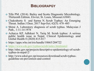 BIBLIOGRAPGY
 Tille PM. (2014). Bailey and Scotts Diagnostic Microbiology.
Thirteenth Edition. Elsvier, St. Louis, Missouri 63043.
 Chakraborty S and Sarma N. Scrub Typhus: An Emerging
Threat. Indian J Deer, 2017 Sep-Oct; 62(5): 478–485
 Shirai A. Laboratory diagnosis of scrub typhus. Malaysian J
Path., 1:11-14 1978
 Acharya KP, Adhikari N, Tariq M. Scrub typhus: A serious
public health issue in Nepal. Clinical Epidemiology amd
Global Health 8 (2020) 815-817
 https://apps.who.int/iris/handle/10665/204722
 https://www.cdc.gov/typhus/scrub/index.htmlmatol
 http://nhrc.gov.np/projects/descriptive-epidemiology-of-scrub-
typhus-in-nepal-2/
 http://www.edcd.gov.np/resources/download/scrub-typhus-
guideline-on-prevention-and-control
 