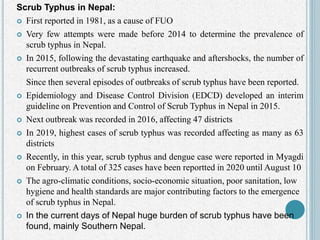 Scrub Typhus in Nepal:
 First reported in 1981, as a cause of FUO
 Very few attempts were made before 2014 to determine the prevalence of
scrub typhus in Nepal.
 In 2015, following the devastating earthquake and aftershocks, the number of
recurrent outbreaks of scrub typhus increased.
Since then several episodes of outbreaks of scrub typhus have been reported.
 Epidemiology and Disease Control Division (EDCD) developed an interim
guideline on Prevention and Control of Scrub Typhus in Nepal in 2015.
 Next outbreak was recorded in 2016, affecting 47 districts
 In 2019, highest cases of scrub typhus was recorded affecting as many as 63
districts
 Recently, in this year, scrub typhus and dengue case were reported in Myagdi
on February. A total of 325 cases have been reportted in 2020 until August 10
 The agro-climatic conditions, socio-economic situation, poor sanitation, low
hygiene and health standards are major contributing factors to the emergence
of scrub typhus in Nepal.
 In the current days of Nepal huge burden of scrub typhus have been
found, mainly Southern Nepal.
 