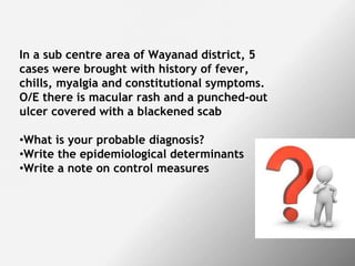 In a sub centre area of Wayanad district, 5
cases were brought with history of fever,
chills, myalgia and constitutional symptoms.
O/E there is macular rash and a punched-out
ulcer covered with a blackened scab
•What is your probable diagnosis?
•Write the epidemiological determinants
•Write a note on control measures
 