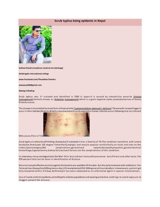 Scrub typhus being epidemic in Nepal
SubhasChandraAryal[msc medical microbiology]
Goldengate international college
www.Facebook.com/ThesubhasChandra
subasaryal98@gmail.com
Nalang-3 dhading
Scrub typhus was 1st isolated and identified in 1930 in Japan.It is caused by intracellular parasite Orientia
tsutsugamushi,formerly known as Rickettsia tsutsugamushi which is a gram negative alpha-proteobacterium of family
Rickettsiaceae.
The disease is transmitted bylarval form oftropicalmite [Leptotrombidium akamushi,L deliense].The parasitic larvae[chiggers]
occur in their habitats[Rodents,Birds]inareacoveredwithscrubvegetation.Human infectionoccurs following bite by infected
Mite,Louse,Flea or Ticks.
Scrub typhus is mildand self-limiting disease,but if untreated it has a fatality of 7%.The condition manifests with severe
headache,fever[upto 105 degree Fahrenheit],myalgia and maculo papular rash[initially on trunk and later on the
limbs].Splenomegaly,CNS complications,generalized lymphadenopathy,hepatitis,gastrointestinal
hemorrhage,hypovalaemia,kidney failure,heart failure are the complications of this condition.
In laboratory, manyserological tests like Weil-felis test,indirect immunofluorescence test,IFA test and other tests like
PCR,western blot can be done in identification of disease.
Not anylicencedeffective vaccinesagainst thisbacteria are available till the date. But the earlytreatment with antibiotics like
Tetracyclines,Doxycycline{100mg twice a day},Chloramphenicol{250-500mgevery6 hours}orallyor intravenously ,patient get
fully recovered within 3-4 days.Azithromycin has been advocated as an alternative agent in special circumstances.
Use of insects andtickrepellants,controllingthe rodents populations and wearing protective clothings to avoid exposure to
chiggers prevent the disease.
 