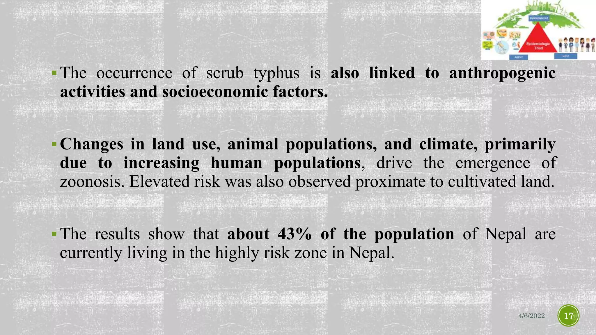 The occurrence of scrub typhus is also linked to anthropogenic
activities and socioeconomic factors.
Changes in land use, animal populations, and climate, primarily
due to increasing human populations, drive the emergence of
zoonosis. Elevated risk was also observed proximate to cultivated land.
The results show that about 43% of the population of Nepal are
currently living in the highly risk zone in Nepal.
4/6/2022 17
 