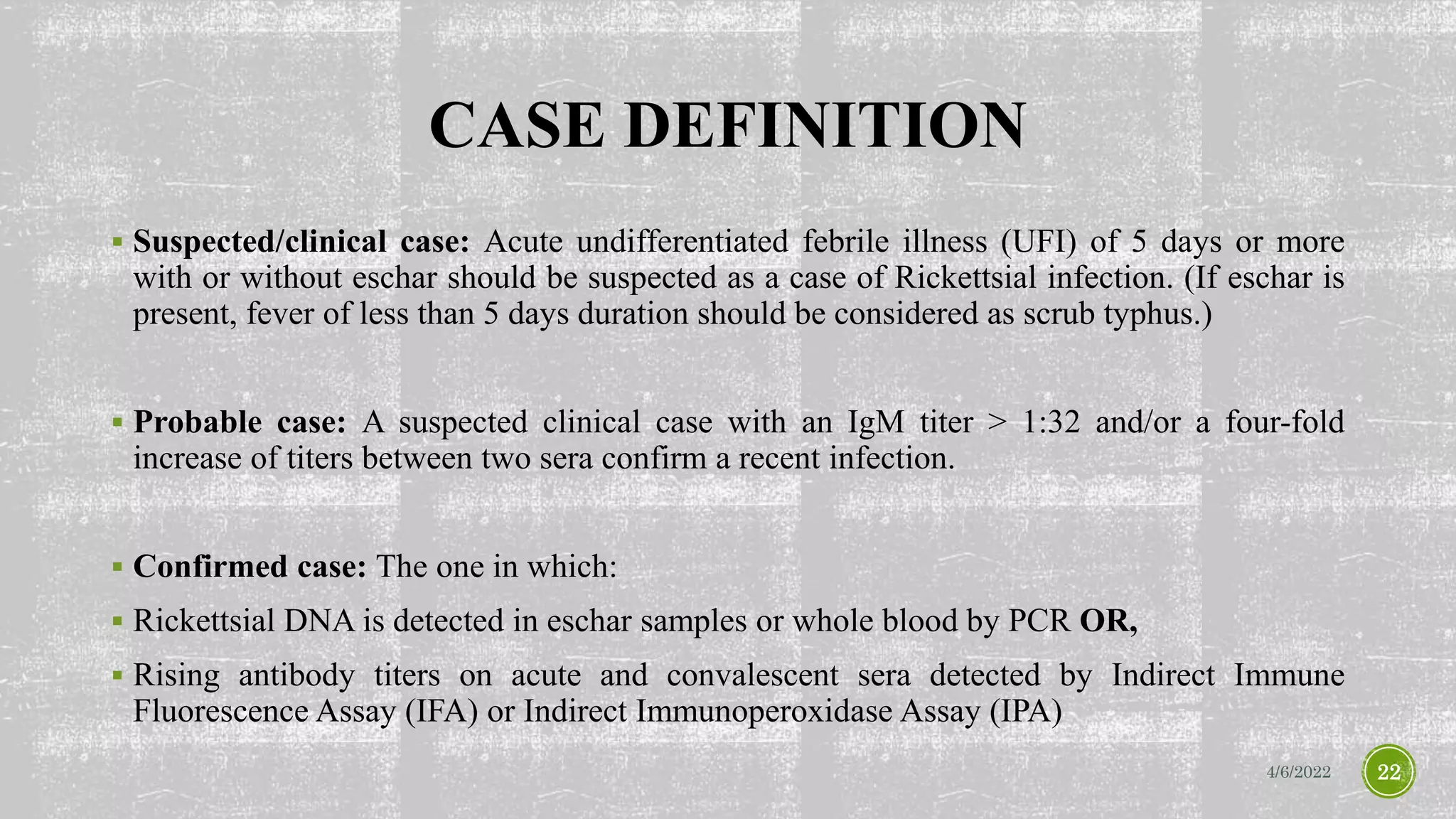 CASE DEFINITION
 Suspected/clinical case: Acute undifferentiated febrile illness (UFI) of 5 days or more
with or without eschar should be suspected as a case of Rickettsial infection. (If eschar is
present, fever of less than 5 days duration should be considered as scrub typhus.)
 Probable case: A suspected clinical case with an IgM titer > 1:32 and/or a four-fold
increase of titers between two sera confirm a recent infection.
 Confirmed case: The one in which:
 Rickettsial DNA is detected in eschar samples or whole blood by PCR OR,
 Rising antibody titers on acute and convalescent sera detected by Indirect Immune
Fluorescence Assay (IFA) or Indirect Immunoperoxidase Assay (IPA)
4/6/2022 22
 