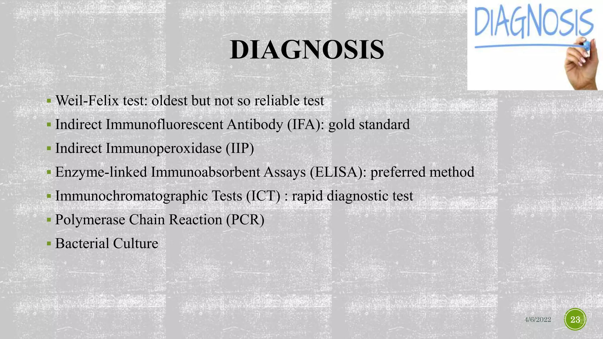 DIAGNOSIS
 Weil-Felix test: oldest but not so reliable test
 Indirect Immunofluorescent Antibody (IFA): gold standard
 Indirect Immunoperoxidase (IIP)
 Enzyme-linked Immunoabsorbent Assays (ELISA): preferred method
 Immunochromatographic Tests (ICT) : rapid diagnostic test
 Polymerase Chain Reaction (PCR)
 Bacterial Culture
4/6/2022 23
 