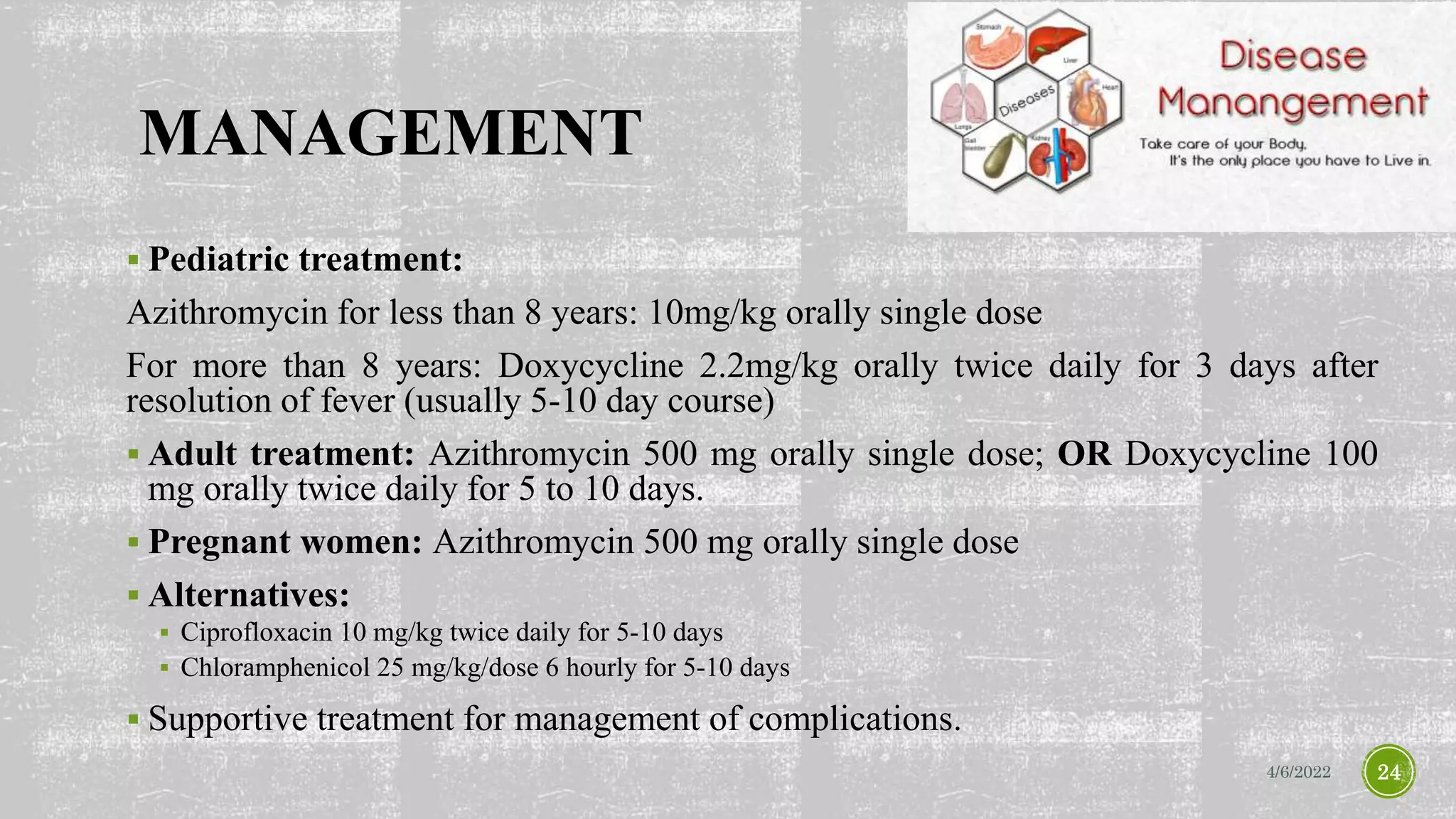 MANAGEMENT
 Pediatric treatment:
Azithromycin for less than 8 years: 10mg/kg orally single dose
For more than 8 years: Doxycycline 2.2mg/kg orally twice daily for 3 days after
resolution of fever (usually 5-10 day course)
 Adult treatment: Azithromycin 500 mg orally single dose; OR Doxycycline 100
mg orally twice daily for 5 to 10 days.
 Pregnant women: Azithromycin 500 mg orally single dose
 Alternatives:
 Ciprofloxacin 10 mg/kg twice daily for 5-10 days
 Chloramphenicol 25 mg/kg/dose 6 hourly for 5-10 days
 Supportive treatment for management of complications.
4/6/2022 24
 