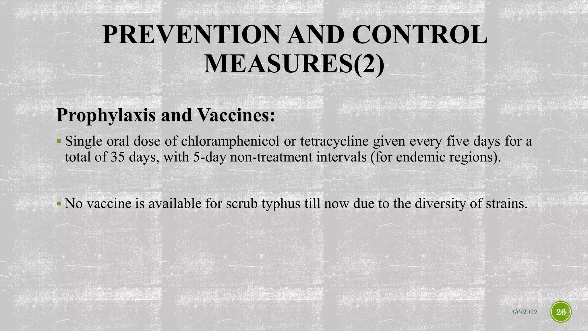 PREVENTION AND CONTROL
MEASURES(2)
Prophylaxis and Vaccines:
 Single oral dose of chloramphenicol or tetracycline given every five days for a
total of 35 days, with 5-day non-treatment intervals (for endemic regions).
 No vaccine is available for scrub typhus till now due to the diversity of strains.
4/6/2022 26
 