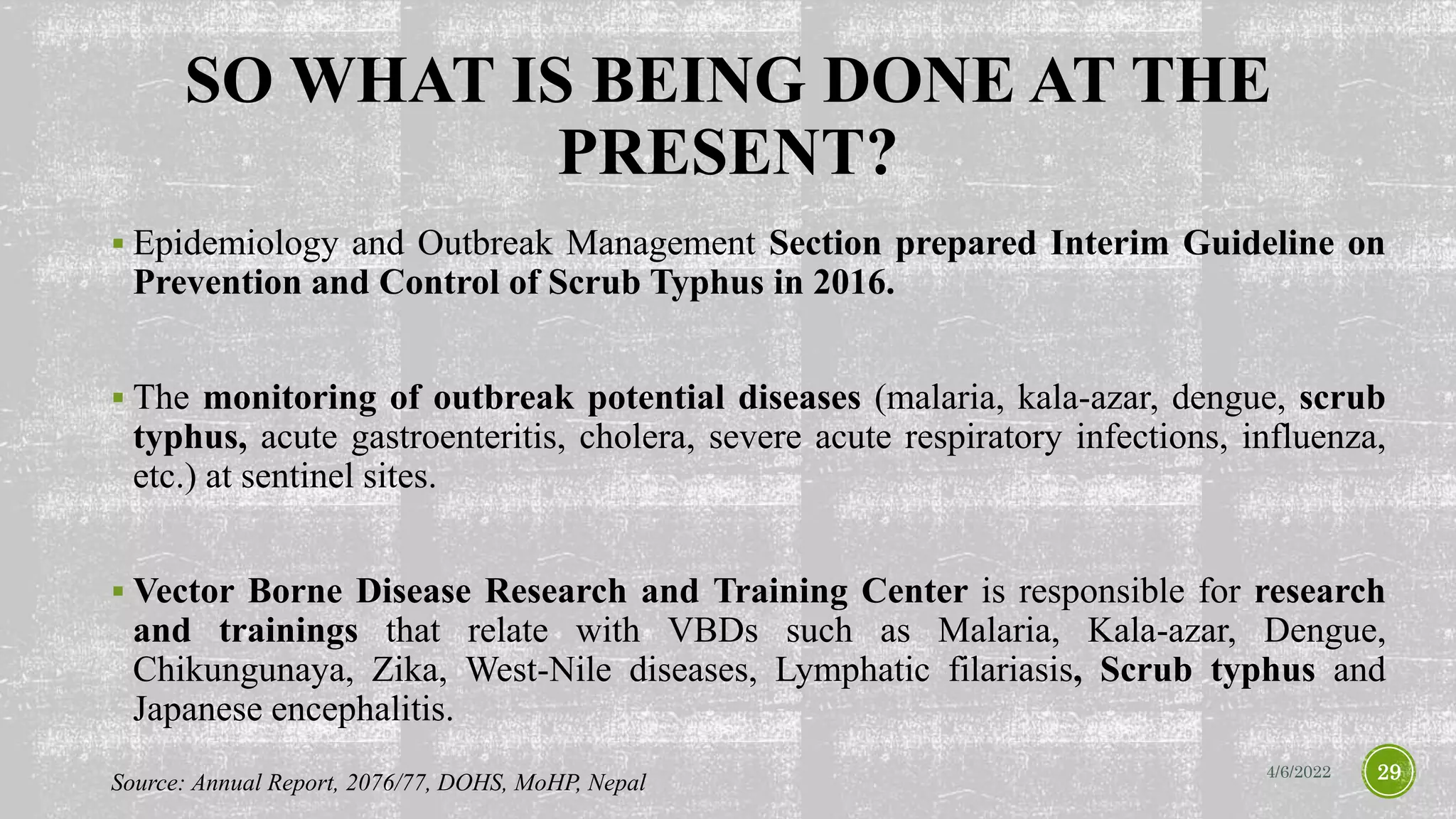 SO WHAT IS BEING DONE AT THE
PRESENT?
 Epidemiology and Outbreak Management Section prepared Interim Guideline on
Prevention and Control of Scrub Typhus in 2016.
 The monitoring of outbreak potential diseases (malaria, kala-azar, dengue, scrub
typhus, acute gastroenteritis, cholera, severe acute respiratory infections, influenza,
etc.) at sentinel sites.
 Vector Borne Disease Research and Training Center is responsible for research
and trainings that relate with VBDs such as Malaria, Kala-azar, Dengue,
Chikungunaya, Zika, West-Nile diseases, Lymphatic filariasis, Scrub typhus and
Japanese encephalitis.
4/6/2022 29
Source: Annual Report, 2076/77, DOHS, MoHP, Nepal
 
