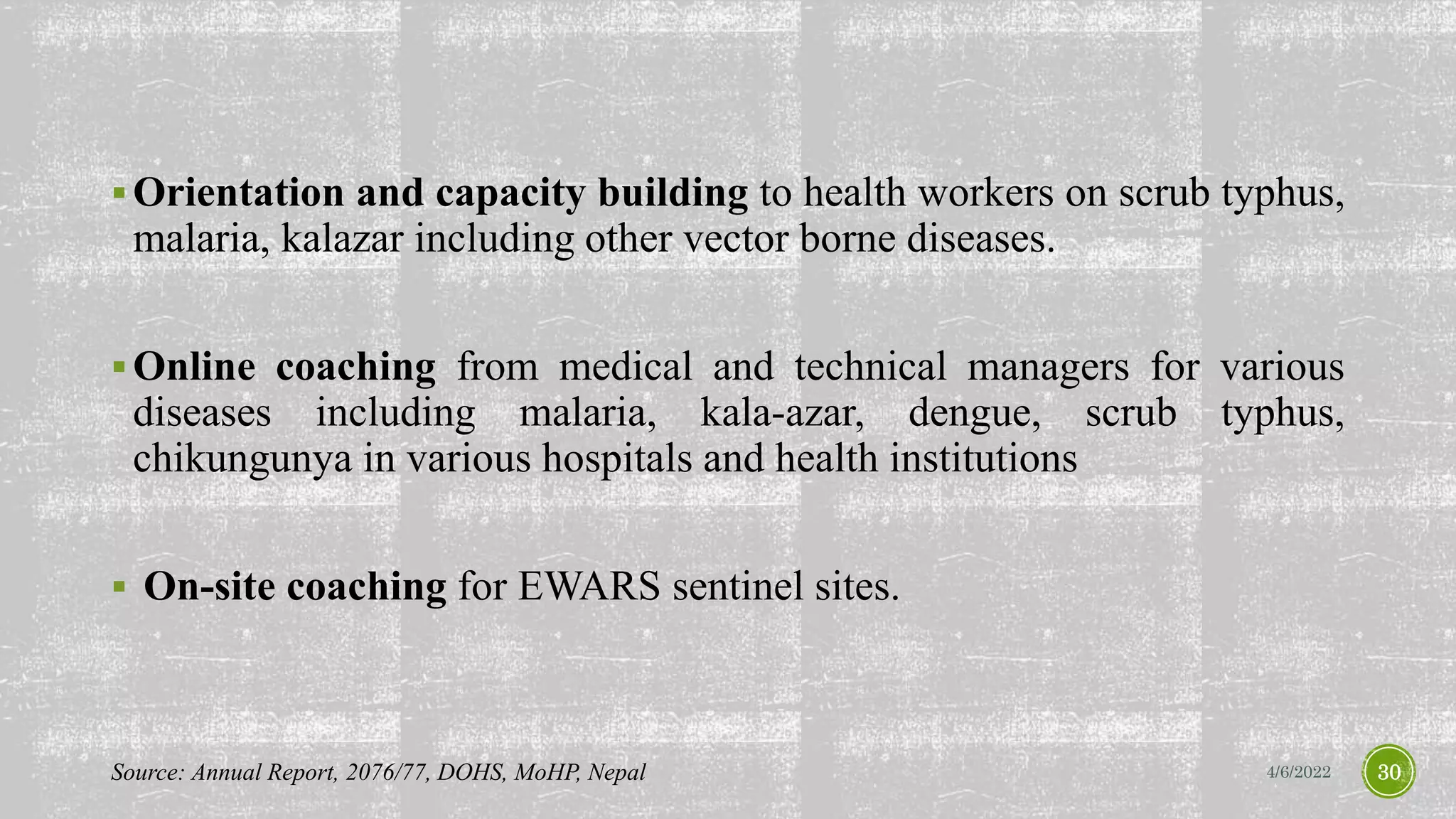 Orientation and capacity building to health workers on scrub typhus,
malaria, kalazar including other vector borne diseases.
Online coaching from medical and technical managers for various
diseases including malaria, kala-azar, dengue, scrub typhus,
chikungunya in various hospitals and health institutions
 On-site coaching for EWARS sentinel sites.
4/6/2022 30
Source: Annual Report, 2076/77, DOHS, MoHP, Nepal
 
