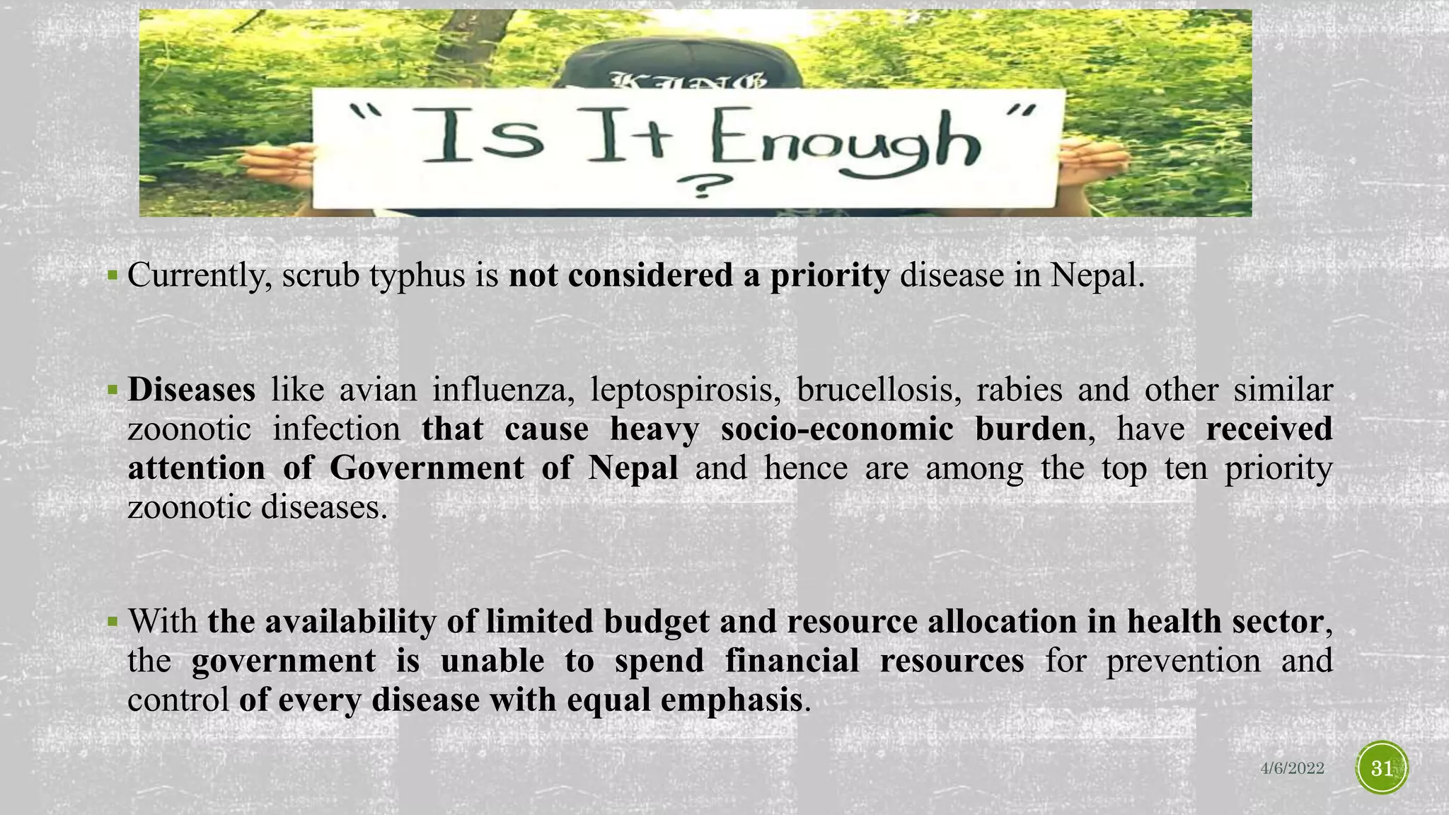  Currently, scrub typhus is not considered a priority disease in Nepal.
 Diseases like avian influenza, leptospirosis, brucellosis, rabies and other similar
zoonotic infection that cause heavy socio-economic burden, have received
attention of Government of Nepal and hence are among the top ten priority
zoonotic diseases.
 With the availability of limited budget and resource allocation in health sector,
the government is unable to spend financial resources for prevention and
control of every disease with equal emphasis.
4/6/2022 31
 