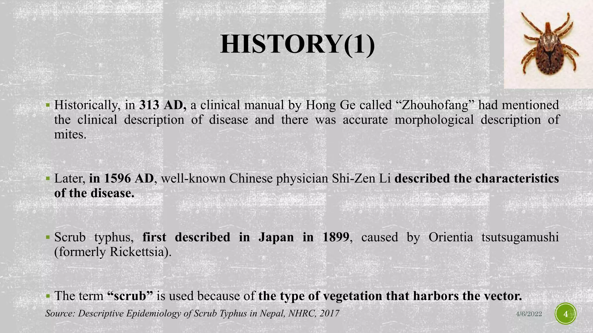 HISTORY(1)
 Historically, in 313 AD, a clinical manual by Hong Ge called “Zhouhofang” had mentioned
the clinical description of disease and there was accurate morphological description of
mites.
 Later, in 1596 AD, well-known Chinese physician Shi-Zen Li described the characteristics
of the disease.
 Scrub typhus, first described in Japan in 1899, caused by Orientia tsutsugamushi
(formerly Rickettsia).
 The term “scrub” is used because of the type of vegetation that harbors the vector.
4/6/2022 4
Source: Descriptive Epidemiology of Scrub Typhus in Nepal, NHRC, 2017
 