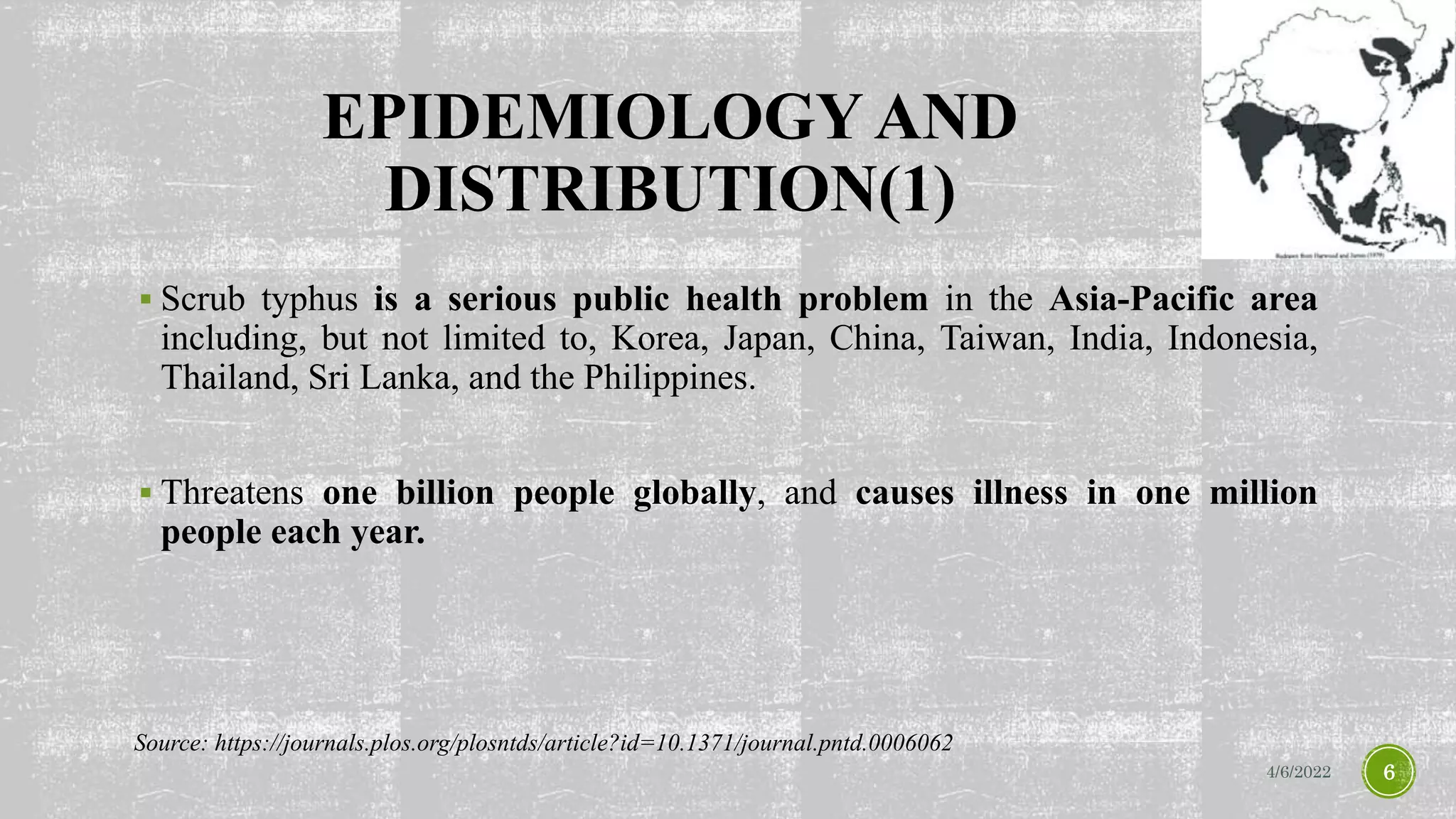 EPIDEMIOLOGY AND
DISTRIBUTION(1)
 Scrub typhus is a serious public health problem in the Asia-Pacific area
including, but not limited to, Korea, Japan, China, Taiwan, India, Indonesia,
Thailand, Sri Lanka, and the Philippines.
 Threatens one billion people globally, and causes illness in one million
people each year.
4/6/2022 6
Source: https://journals.plos.org/plosntds/article?id=10.1371/journal.pntd.0006062
 