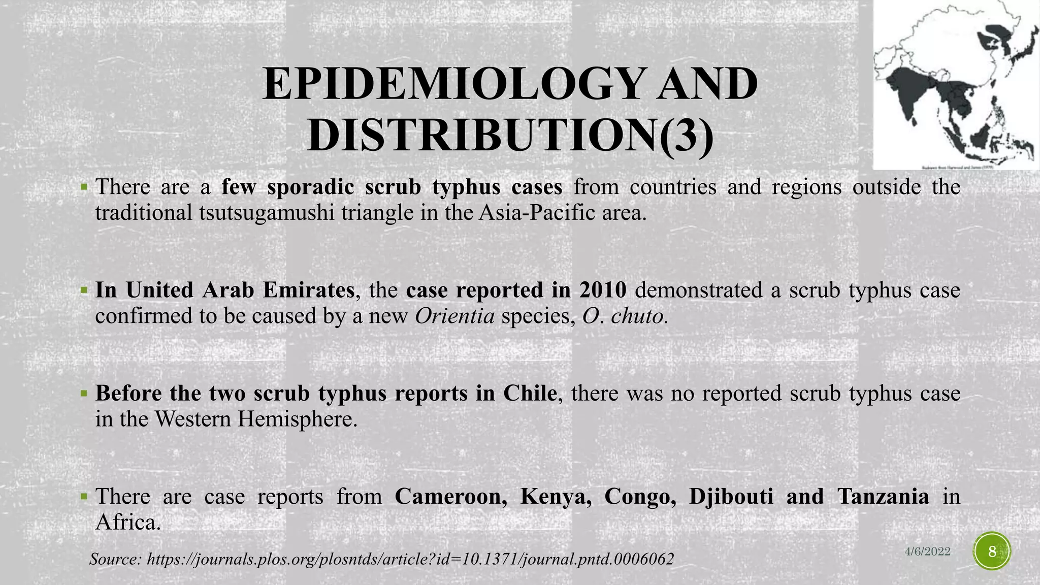 EPIDEMIOLOGY AND
DISTRIBUTION(3)
 There are a few sporadic scrub typhus cases from countries and regions outside the
traditional tsutsugamushi triangle in the Asia-Pacific area.
 In United Arab Emirates, the case reported in 2010 demonstrated a scrub typhus case
confirmed to be caused by a new Orientia species, O. chuto.
 Before the two scrub typhus reports in Chile, there was no reported scrub typhus case
in the Western Hemisphere.
 There are case reports from Cameroon, Kenya, Congo, Djibouti and Tanzania in
Africa.
4/6/2022 8
Source: https://journals.plos.org/plosntds/article?id=10.1371/journal.pntd.0006062
 