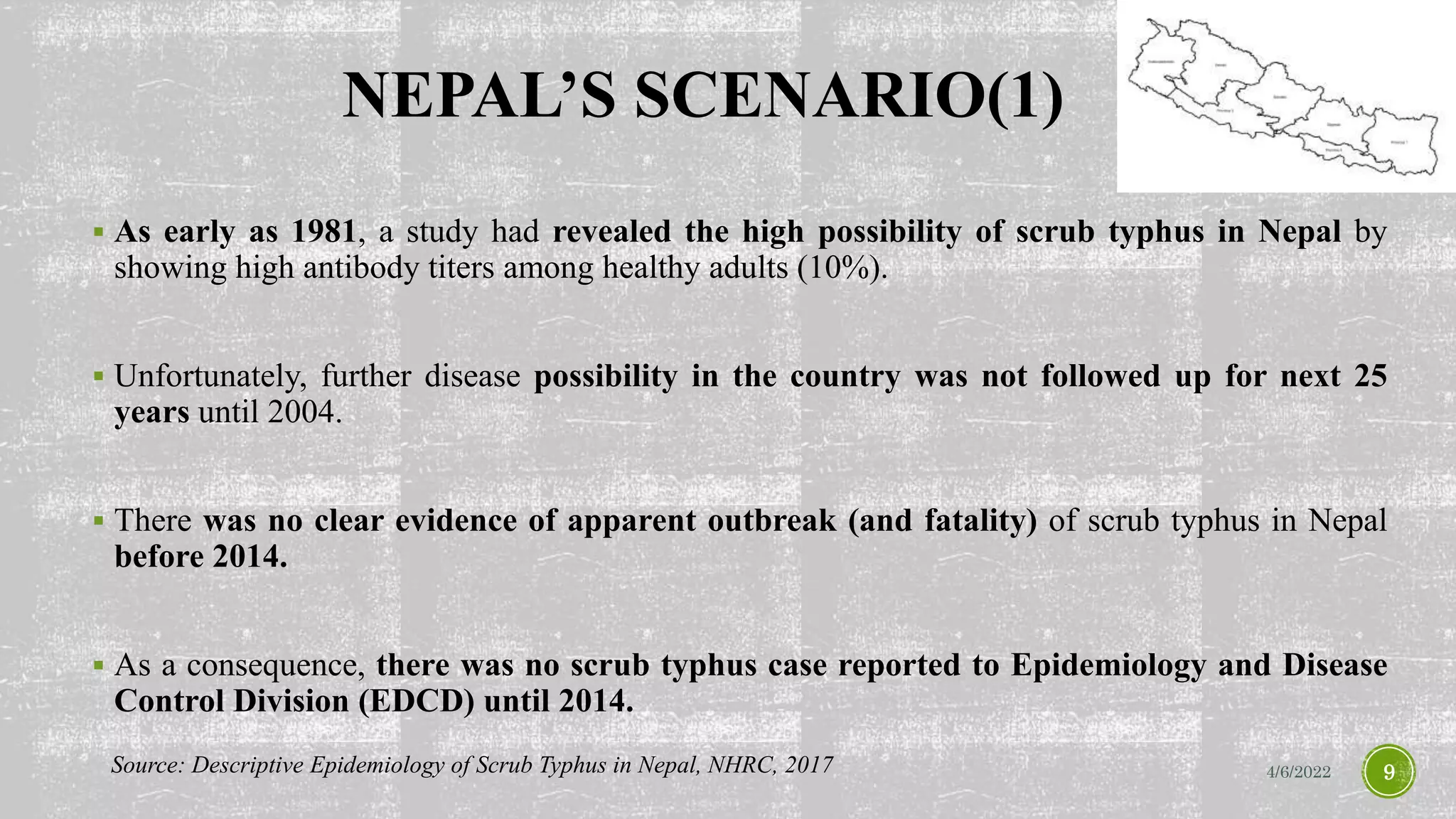 NEPAL’S SCENARIO(1)
 As early as 1981, a study had revealed the high possibility of scrub typhus in Nepal by
showing high antibody titers among healthy adults (10%).
 Unfortunately, further disease possibility in the country was not followed up for next 25
years until 2004.
 There was no clear evidence of apparent outbreak (and fatality) of scrub typhus in Nepal
before 2014.
 As a consequence, there was no scrub typhus case reported to Epidemiology and Disease
Control Division (EDCD) until 2014.
4/6/2022 9
Source: Descriptive Epidemiology of Scrub Typhus in Nepal, NHRC, 2017
 