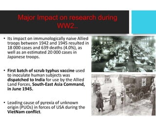 Major Impact on research during
WW2..
• Its impact on immunologically naive Allied
troops between 1942 and 1945 resulted in
18 000 cases and 639 deaths (4.0%), as
well as an estimated 20 000 cases in
Japanese troops.
• First batch of scrub typhus vaccine used
to inoculate human subjects was
dispatched to India for use by the Allied
Land Forces, South-East Asia Command,
in June 1945.
• Leading cause of pyrexia of unknown
origin (PUOs) in forces of USA during the
VietNam conflict.
 