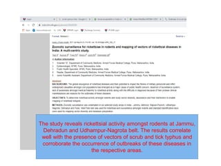 The study reveals rickettsial activity amongst rodents at Jammu,
Dehradun and Udhampur-Nagrota belt. The results correlate
well with the presence of vectors of scrub and tick typhus and
corroborate the occurrence of outbreaks of these diseases in
the respective areas.
 