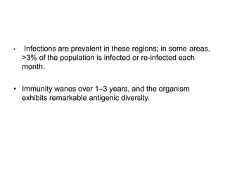 • Infections are prevalent in these regions; in some areas,
>3% of the population is infected or re-infected each
month.
• Immunity wanes over 1–3 years, and the organism
exhibits remarkable antigenic diversity.
 