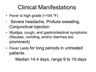 • Fever is high grade (>104 *F)
• Severe headache, Profuse sweating,
Conjunctival injection
• Myalgia, cough, and gastrointestinal symptoms
(Nausea, vomiting, and/or diarrhea are
prominent)
• Fever Lasts for long periods in untreated
patients .
Median 14.4 days, range 9 to 19 days
Clinical Manifestations
 