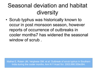 Seasonal deviation and habitat
diversity
• Scrub typhus was historically known to
occur in post monsoon season, however
reports of occurrence of outbreaks in
cooler months7 has widened the seasonal
window of scrub .
Mathai E, Rolain JM, Verghese GM, et al. Outbreak of scrub typhus in Southern
India during the cooler months. Ann N Y Acad Sci. 2003;990:359e364.
 