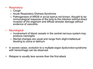 • Respiratory-
– Cough
– Acute Respiratory Distress Syndrome
– Pathogenesis of ARDS in scrub typhus not known, thought to be
immunological response of the lung to the infection without direct
invasion of the organism and diffuse alveolar damage without
evidence of vasculitis.
• Neurological
– Involvement of blood vessels in the central nervous system may
produce meningitis
– Mental changes are usual and range from slight intellectual
blunting to coma or delirium
• In severe cases, evolution to a multiple-organ dysfunction syndrome
with hemorrhage can be observed
• Relapse is usually less severe than the first attack
 