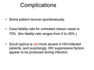 • Some patient recover spontaneously.
• Case-fatality rate for untreated classic cases is
70% (the fatality rate ranges from 0 to 30%.)
• Scrub typhus is not more severe in HIV-infected
patients, and surprisingly, HIV suppressive factors
appear to be produced during infection.
Complications
 