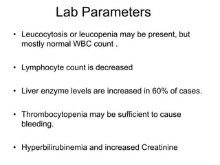 Lab Parameters
• Leucocytosis or leucopenia may be present, but
mostly normal WBC count .
• Lymphocyte count is decreased
• Liver enzyme levels are increased in 60% of cases.
• Thrombocytopenia may be sufficient to cause
bleeding.
• Hyperbilirubinemia and increased Creatinine
 