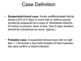 Case Definition
• Suspected/clinical case: Acute undifferentiated febrile
illness (UFI) of 5 days or more with or without eschar
should be suspected as a case of Rickettsial infection.
(If eschar is present, fever of less than 5 days duration
should be considered as scrub typhus.)
• Probable case: A suspected clinical case with an IgM
titer > 1:32 and/or a four-fold increase of titers between
two sera confirm a recent infection.
 