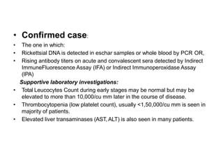 • Confirmed case:
• The one in which:
• Rickettsial DNA is detected in eschar samples or whole blood by PCR OR,
• Rising antibody titers on acute and convalescent sera detected by Indirect
ImmuneFluorescence Assay (IFA) or Indirect Immunoperoxidase Assay
(IPA)
Supportive laboratory investigations:
• Total Leucocytes Count during early stages may be normal but may be
elevated to more than 10,000/cu mm later in the course of disease.
• Thrombocytopenia (low platelet count), usually <1,50,000/cu mm is seen in
majority of patients.
• Elevated liver transaminases (AST, ALT) is also seen in many patients.
 
