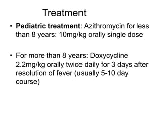 Treatment
• Pediatric treatment: Azithromycin for less
than 8 years: 10mg/kg orally single dose
• For more than 8 years: Doxycycline
2.2mg/kg orally twice daily for 3 days after
resolution of fever (usually 5-10 day
course)
 