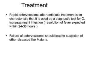 • Rapid defervescence after antibiotic treatment is so
characteristic that it is used as a diagnostic test for O.
tsutsugamushi infection ( resolution of fever expected
within 24-36 hours.)
• Failure of defervescence should lead to suspicion of
other diseases like Malaria.
Treatment
 