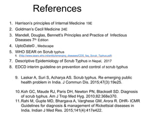 References
1. Harrison’s principles of Internal Medicine 19E
2. Goldman’s Cecil Medicine 24E
3. Mandell, Douglas, Bennett’s Principles and Practice of Infectious
Diseases 7th Edition
4. UptoDate© , Medscape
5. WHO SEAR on Scrub typhus
6. (http://www.searo.who.int/entity/emerging_diseases/CDS_faq_Scrub_Typhus.pdf)
7. Descriptive Epidemiology of Scrub Typhus in Nepal, 2017
8. EDCD interim guideline on prevention and control of scrub typhus
9. Laskar A, Suri S, Acharya AS. Scrub typhus. Re emerging public
health problem in India. J Commun Dis. 2015;47(3):19e25.
10.Koh GC, Maude RJ, Paris DH, Newton PN, Blacksell SD. Diagnosis
of scrub typhus. Am J Trop Med Hyg. 2010;82:368e370.
11.Rahi M, Gupte MD, Bhargava A, Varghese GM, Arora R. DHR- ICMR
Guidelines for diagnosis & management of Rickettsial diseases in
India. Indian J Med Res. 2015;141(4):417e422.
 
