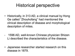 Historical perspective
• Historically, in 313 AD, a clinical manual by Hong
Ge called “Zhouhofang” had mentioned the
clinical description of disease and morphological
description of mites.
• 1596 AD, well-known Chinese physician Shizen
Li described the characteristics of the disease.
• Japanese researcher started research on this
disease in 1879.
 