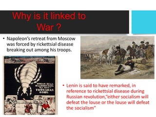 Why is it linked to
War ?
• Napoleon’s retreat from Moscow
was forced by rickettsial disease
breaking out among his troops.
• Lenin is said to have remarked, in
reference to rickettsial disease during
Russian revolution,“either socialism will
defeat the louse or the louse will defeat
the socialism”
 