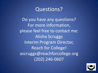 Questions?Do you have any questions?For more information, please feel free to contact me:Alisha ScruggsInterim Program Director,Reach for College!ascruggs@reachforcollege.org(202) 246-0607